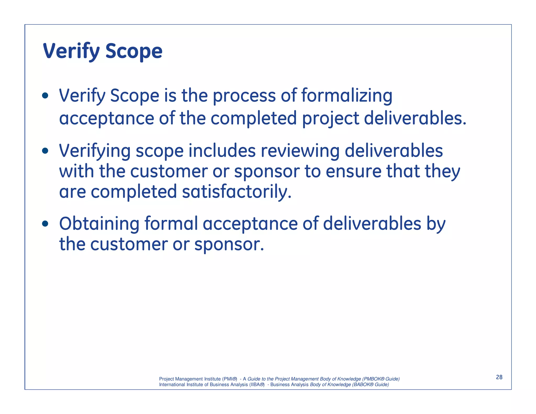 Verify Scope

• Verify Scope is the process of formalizing
  acceptance of the completed project deliverables.
• Verifying scope includes reviewing deliverables
  with the customer or sponsor to ensure that they
  are completed satisfactorily.
• Obtaining formal acceptance of deliverables by
  the customer or sponsor.




              Project Management Institute (PMI®) - A Guide to the Project Management Body of Knowledge (PMBOK® Guide)    28
              International Institute of Business Analysis (IIBA®) - Business Analysis Body of Knowledge (BABOK® Guide)
 