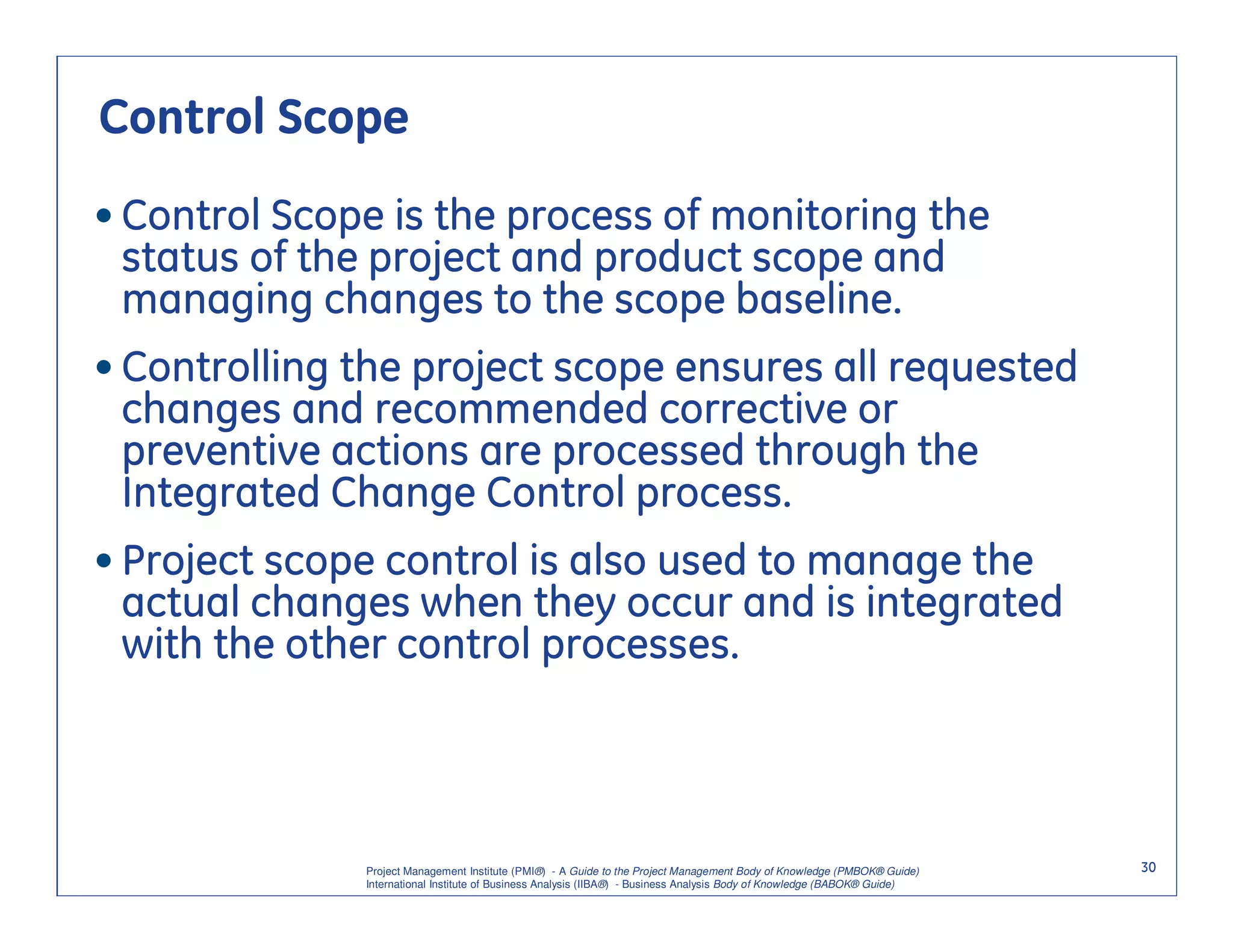 Control Scope
• Control Scope is the process of monitoring the
  status of the project and product scope and
  managing changes to the scope baseline.
• Controlling the project scope ensures all requested
  changes and recommended corrective or
  preventive actions are processed through the
  Integrated Change Control process.
• Project scope control is also used to manage the
  actual changes when they occur and is integrated
  with the other control processes.



              Project Management Institute (PMI®) - A Guide to the Project Management Body of Knowledge (PMBOK® Guide)    30
              International Institute of Business Analysis (IIBA®) - Business Analysis Body of Knowledge (BABOK® Guide)
 