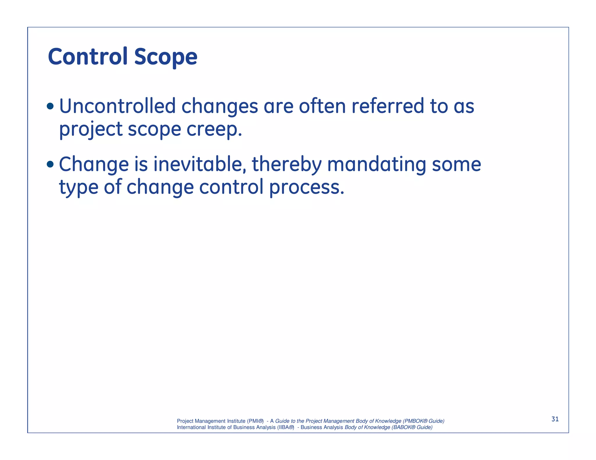 Control Scope

• Uncontrolled changes are often referred to as
  project scope creep.
• Change is inevitable, thereby mandating some
  type of change control process.




              Project Management Institute (PMI®) - A Guide to the Project Management Body of Knowledge (PMBOK® Guide)    31
              International Institute of Business Analysis (IIBA®) - Business Analysis Body of Knowledge (BABOK® Guide)
 