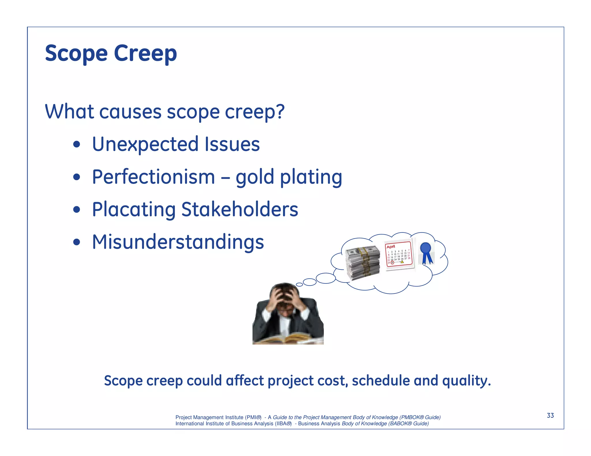 Scope Creep

What causes scope creep?
  • Unexpected Issues
  • Perfectionism – gold plating
  • Placating Stakeholders
  • Misunderstandings




     Scope creep could affect project cost, schedule and quality.

                Project Management Institute (PMI®) - A Guide to the Project Management Body of Knowledge (PMBOK® Guide)    33
                International Institute of Business Analysis (IIBA®) - Business Analysis Body of Knowledge (BABOK® Guide)
 