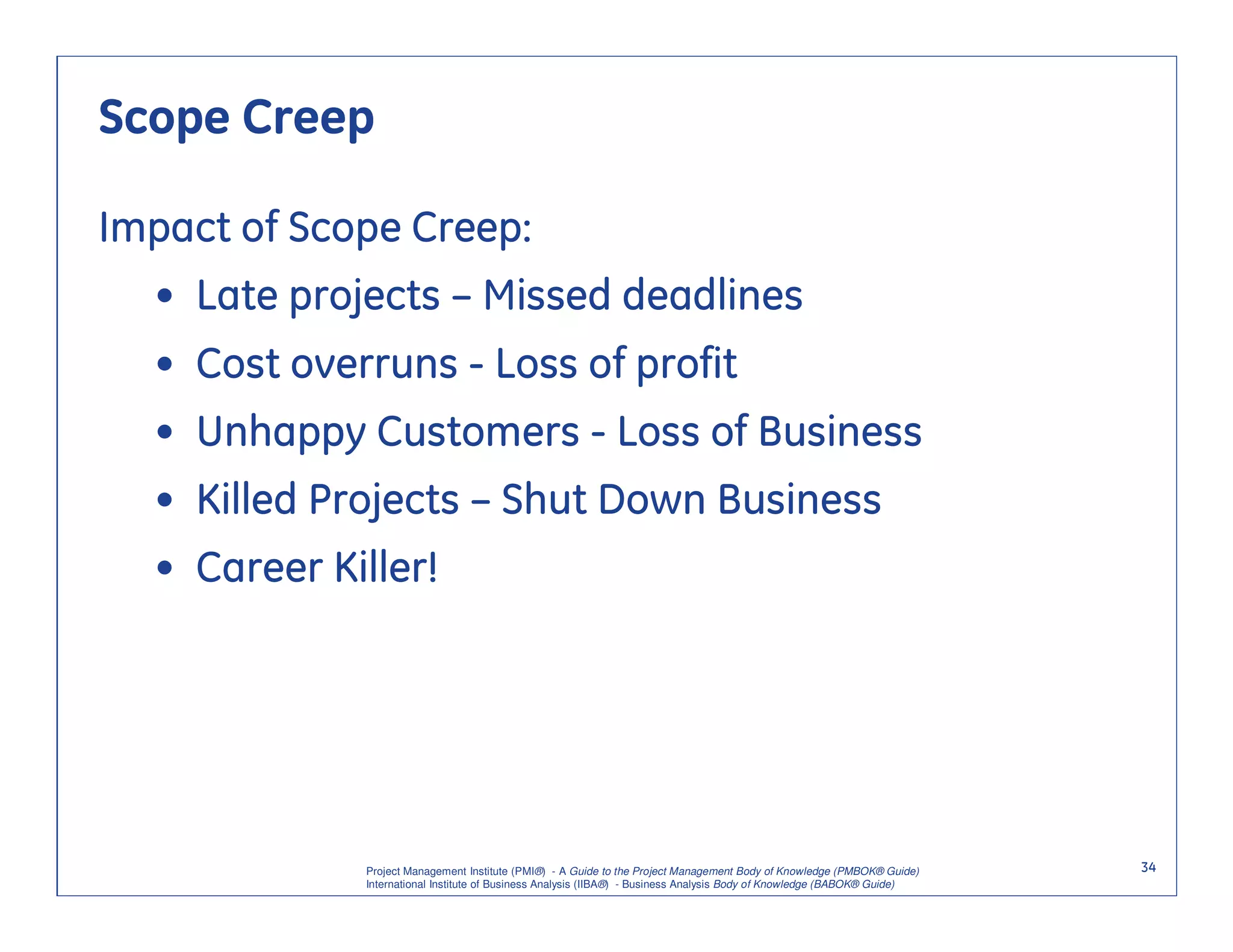 Scope Creep

Impact of Scope Creep:
  • Late projects – Missed deadlines
  • Cost overruns - Loss of profit
  • Unhappy Customers - Loss of Business
  • Killed Projects – Shut Down Business
  • Career Killer!




             Project Management Institute (PMI®) - A Guide to the Project Management Body of Knowledge (PMBOK® Guide)    34
             International Institute of Business Analysis (IIBA®) - Business Analysis Body of Knowledge (BABOK® Guide)
 