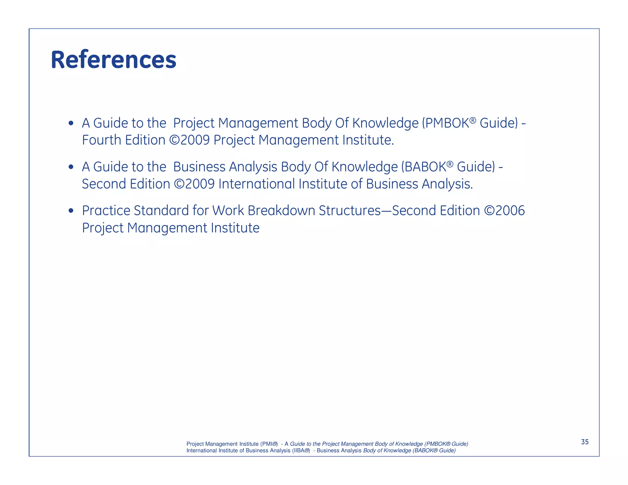 References

 • A Guide to the Project Management Body Of Knowledge (PMBOK® Guide) -
   Fourth Edition ©2009 Project Management Institute.
 • A Guide to the Business Analysis Body Of Knowledge (BABOK® Guide) -
   Second Edition ©2009 International Institute of Business Analysis.
 • Practice Standard for Work Breakdown Structures—Second Edition ©2006
   Project Management Institute




                   Project Management Institute (PMI®) - A Guide to the Project Management Body of Knowledge (PMBOK® Guide)    35
                   International Institute of Business Analysis (IIBA®) - Business Analysis Body of Knowledge (BABOK® Guide)
 