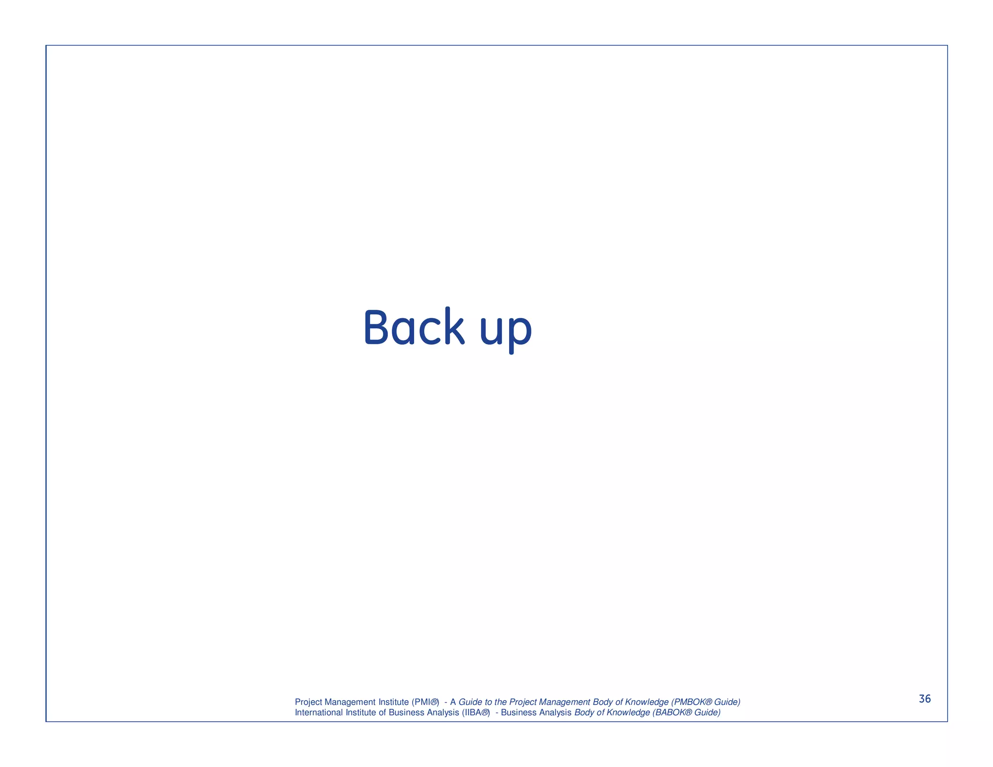 Back up




Project Management Institute (PMI®) - A Guide to the Project Management Body of Knowledge (PMBOK® Guide)    36
International Institute of Business Analysis (IIBA®) - Business Analysis Body of Knowledge (BABOK® Guide)
 
