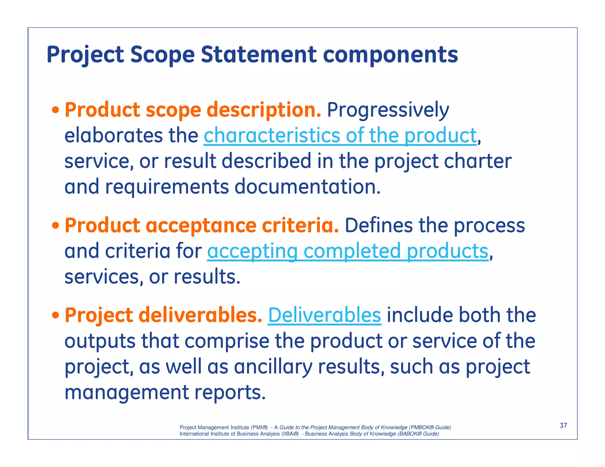 Project Scope Statement components

• Product scope description. Progressively
  elaborates the characteristics of the product,
  service, or result described in the project charter
  and requirements documentation.
• Product acceptance criteria. Defines the process
  and criteria for accepting completed products,
  services, or results.
• Project deliverables. Deliverables include both the
  outputs that comprise the product or service of the
  project, as well as ancillary results, such as project
  management reports.
              Project Management Institute (PMI®) - A Guide to the Project Management Body of Knowledge (PMBOK® Guide)    37
              International Institute of Business Analysis (IIBA®) - Business Analysis Body of Knowledge (BABOK® Guide)
 
