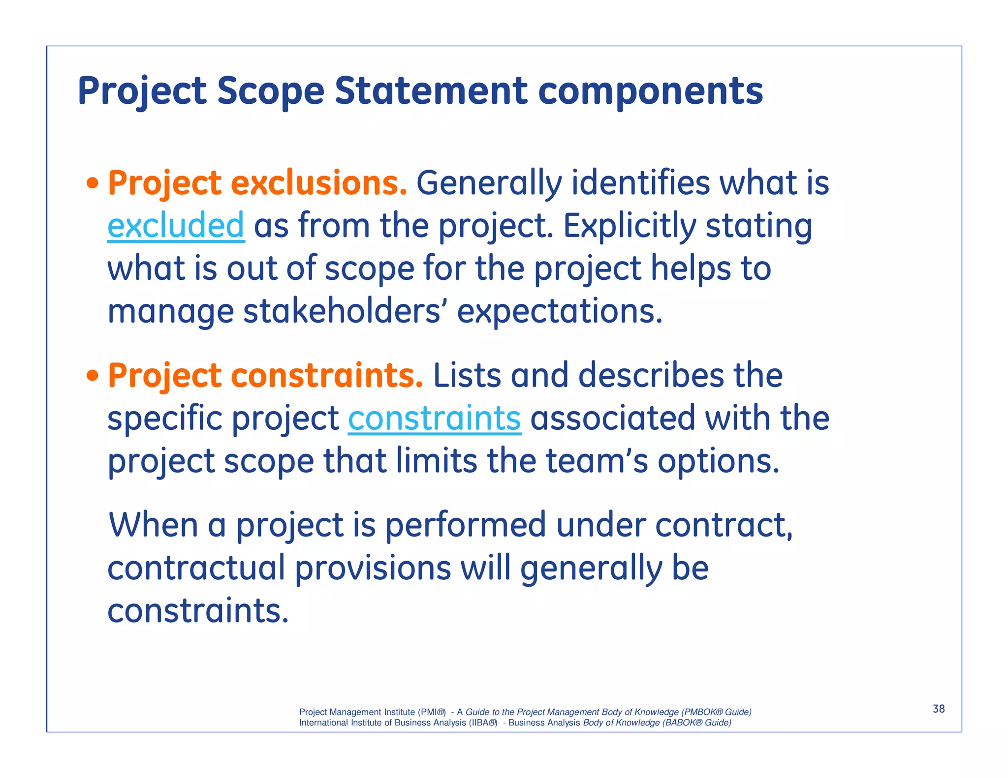 Project Scope Statement components

• Project exclusions. Generally identifies what is
  excluded as from the project. Explicitly stating
  what is out of scope for the project helps to
  manage stakeholders’ expectations.
• Project constraints. Lists and describes the
  specific project constraints associated with the
  project scope that limits the team’s options.
 When a project is performed under contract,
 contractual provisions will generally be
 constraints.

              Project Management Institute (PMI®) - A Guide to the Project Management Body of Knowledge (PMBOK® Guide)    38
              International Institute of Business Analysis (IIBA®) - Business Analysis Body of Knowledge (BABOK® Guide)
 