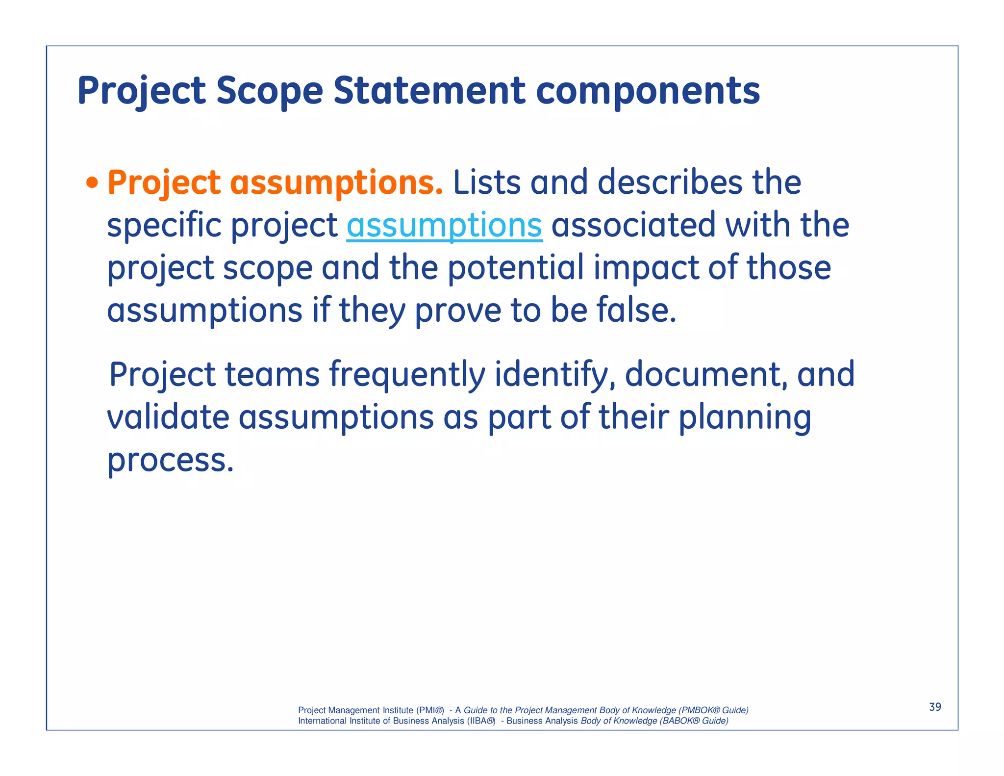 Project Scope Statement components

• Project assumptions. Lists and describes the
  specific project assumptions associated with the
  project scope and the potential impact of those
  assumptions if they prove to be false.
 Project teams frequently identify, document, and
 validate assumptions as part of their planning
 process.




             Project Management Institute (PMI®) - A Guide to the Project Management Body of Knowledge (PMBOK® Guide)    39
             International Institute of Business Analysis (IIBA®) - Business Analysis Body of Knowledge (BABOK® Guide)
 