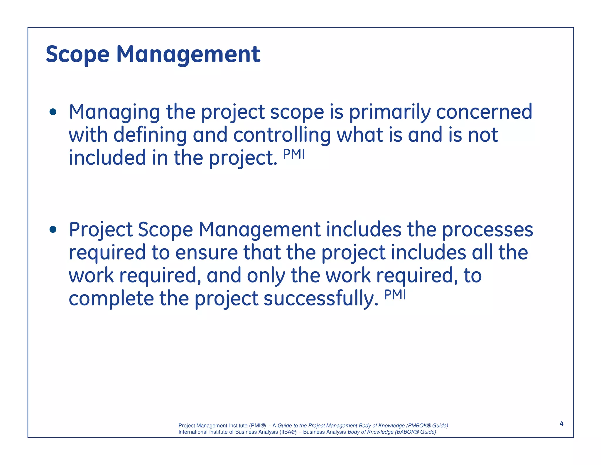 Scope Management

• Managing the project scope is primarily concerned
  with defining and controlling what is and is not
  included in the project. PMI


• Project Scope Management includes the processes
  required to ensure that the project includes all the
  work required, and only the work required, to
  complete the project successfully. PMI




              Project Management Institute (PMI®) - A Guide to the Project Management Body of Knowledge (PMBOK® Guide)    4
              International Institute of Business Analysis (IIBA®) - Business Analysis Body of Knowledge (BABOK® Guide)
 
