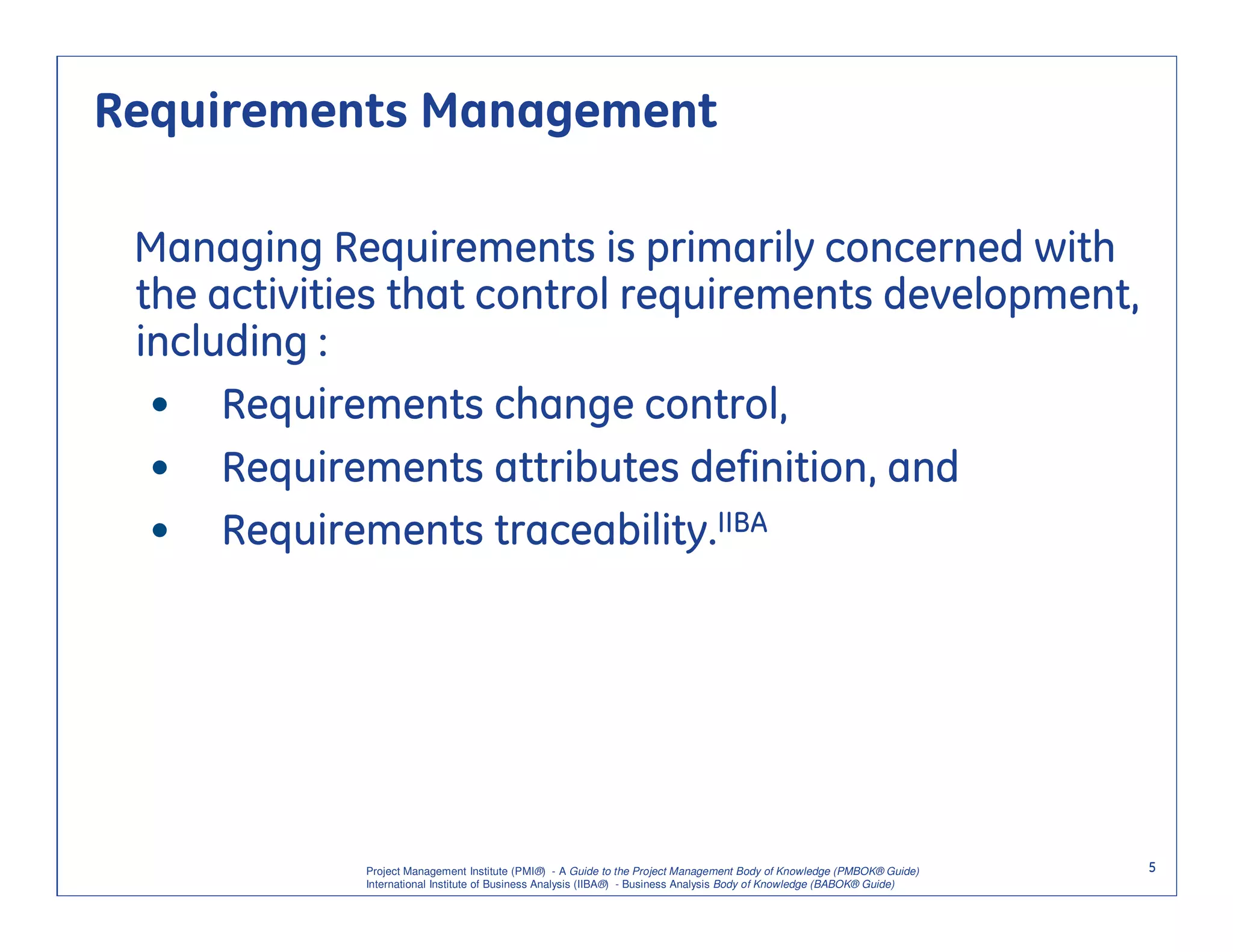 Requirements Management

 Managing Requirements is primarily concerned with
 the activities that control requirements development,
 including :
  • Requirements change control,
  • Requirements attributes definition, and
  • Requirements traceability.IIBA




             Project Management Institute (PMI®) - A Guide to the Project Management Body of Knowledge (PMBOK® Guide)    5
             International Institute of Business Analysis (IIBA®) - Business Analysis Body of Knowledge (BABOK® Guide)
 