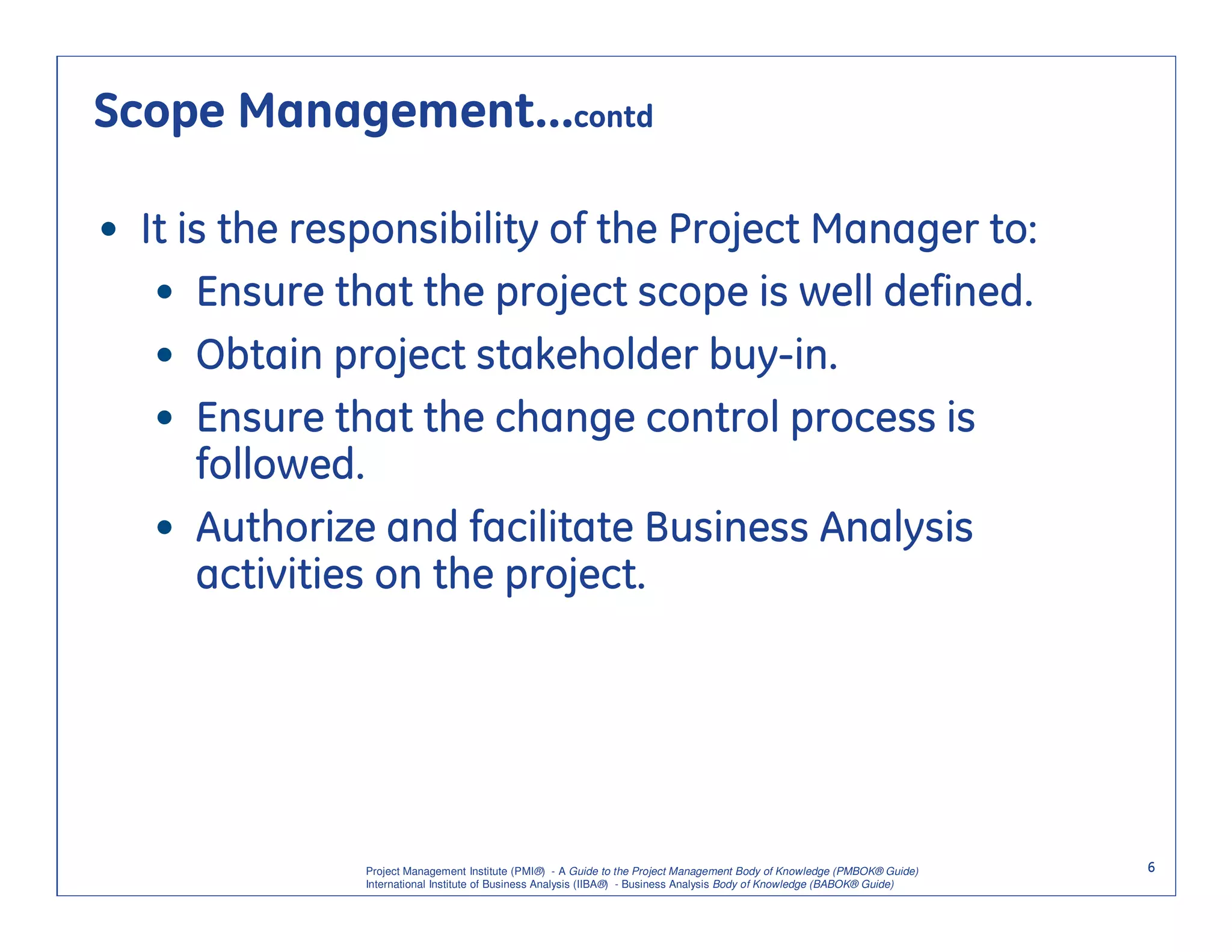 Scope Management…contd

• It is the responsibility of the Project Manager to:
   • Ensure that the project scope is well defined.
   • Obtain project stakeholder buy-in.
   • Ensure that the change control process is
      followed.
   • Authorize and facilitate Business Analysis
      activities on the project.




               Project Management Institute (PMI®) - A Guide to the Project Management Body of Knowledge (PMBOK® Guide)    6
               International Institute of Business Analysis (IIBA®) - Business Analysis Body of Knowledge (BABOK® Guide)
 