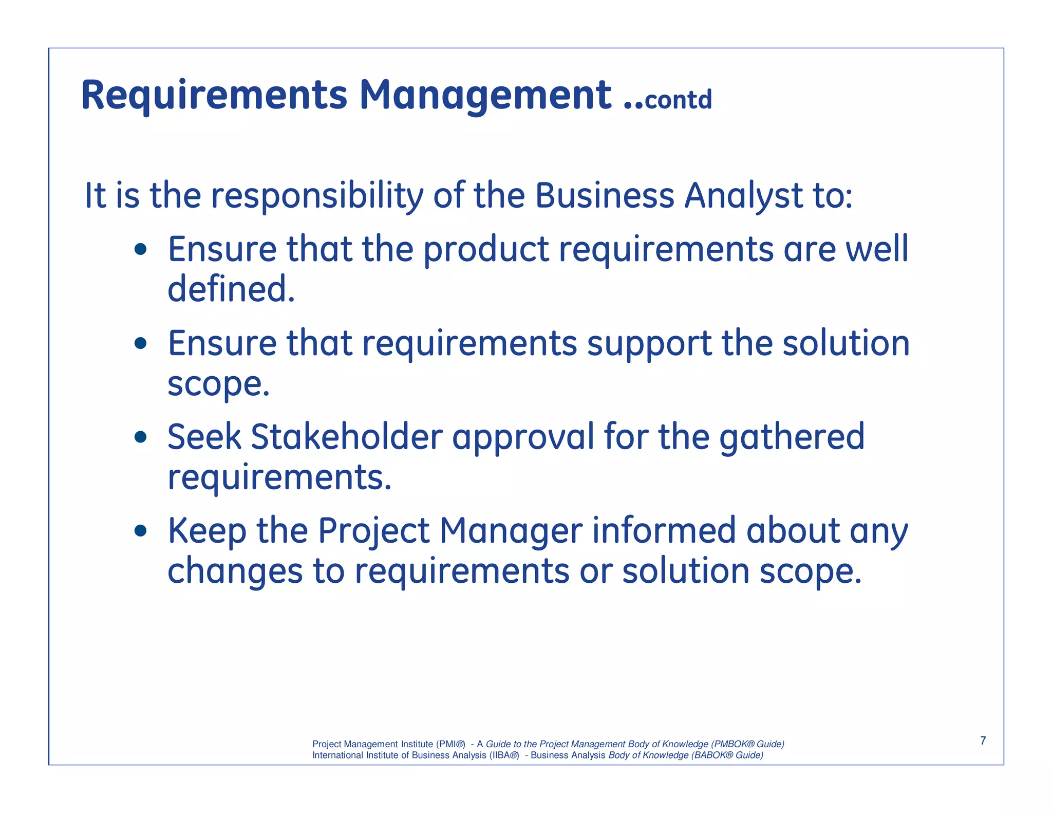 Requirements Management ..contd

It is the responsibility of the Business Analyst to:
    • Ensure that the product requirements are well
       defined.
    • Ensure that requirements support the solution
       scope.
    • Seek Stakeholder approval for the gathered
       requirements.
    • Keep the Project Manager informed about any
       changes to requirements or solution scope.



              Project Management Institute (PMI®) - A Guide to the Project Management Body of Knowledge (PMBOK® Guide)    7
              International Institute of Business Analysis (IIBA®) - Business Analysis Body of Knowledge (BABOK® Guide)
 