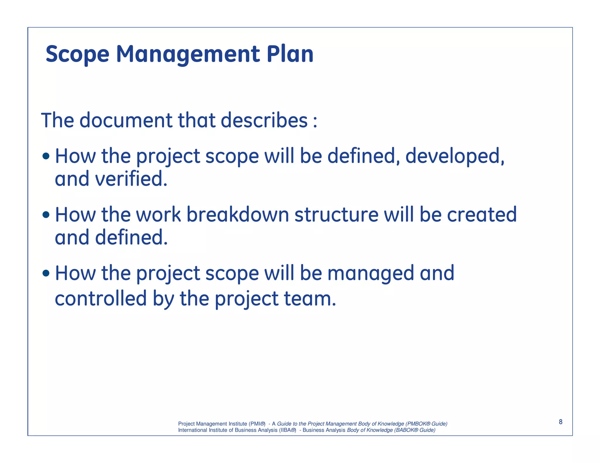 Scope Management Plan

The document that describes :
• How the project scope will be defined, developed,
  and verified.
• How the work breakdown structure will be created
  and defined.
• How the project scope will be managed and
  controlled by the project team.




               Project Management Institute (PMI®) - A Guide to the Project Management Body of Knowledge (PMBOK® Guide)    8
               International Institute of Business Analysis (IIBA®) - Business Analysis Body of Knowledge (BABOK® Guide)
 
