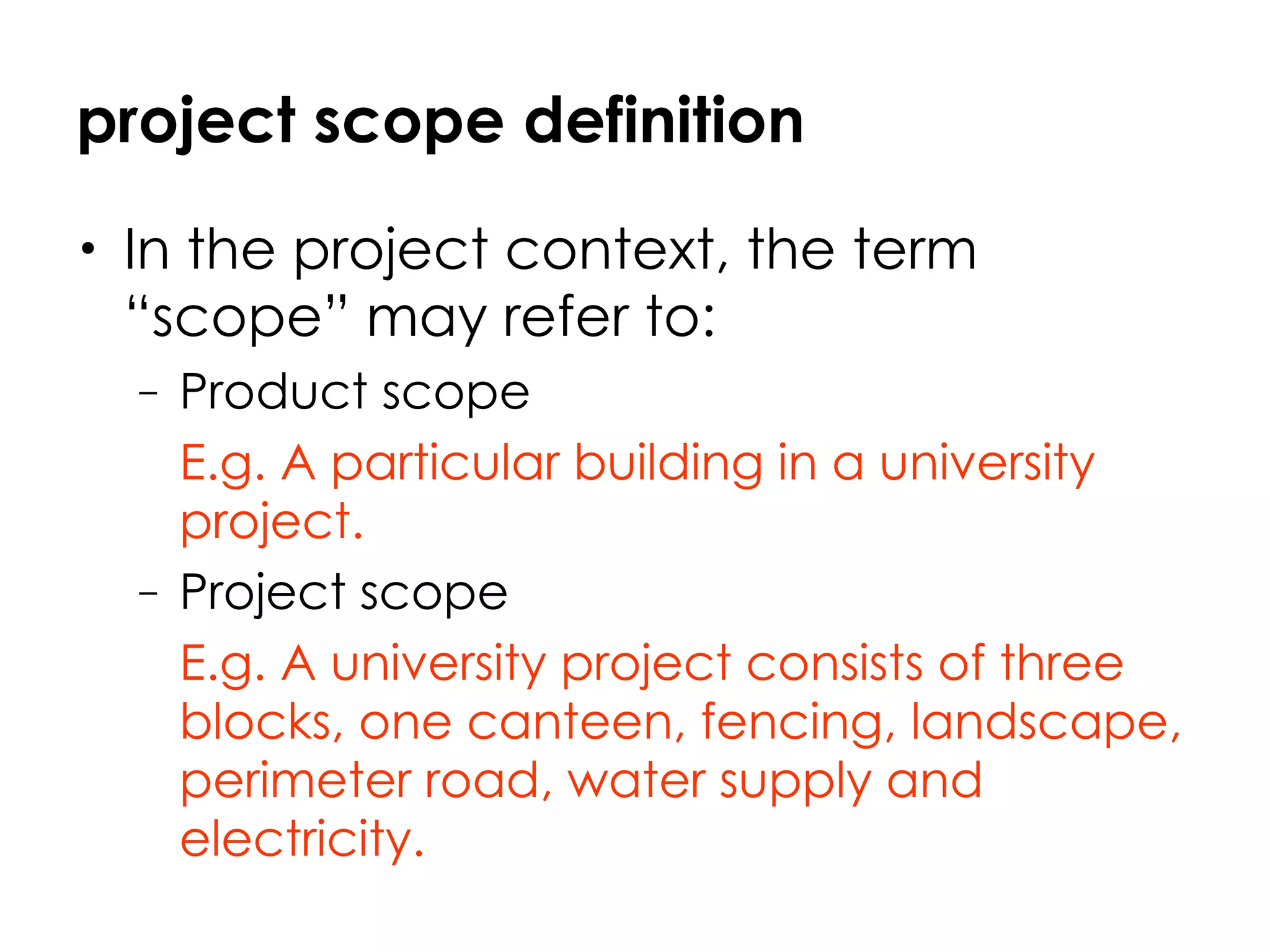 project scope definition In the project context, the term “scope” may refer to:  Product scope  E.g. A particular building in a university project.   Project scope E.g. A university project consists of three blocks, one canteen, fencing, landscape, perimeter road, water supply and electricity.   