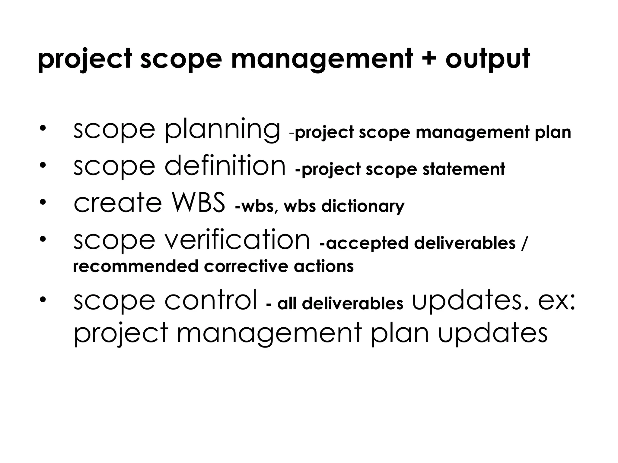 project scope management + output scope planning  - project scope management plan scope definition  -project scope statement create WBS  -wbs, wbs dictionary scope verification  -accepted deliverables / recommended corrective actions scope control  - all deliverables  updates. ex: project management plan updates 