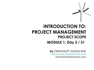 INTRODUCTION TO: PROJECT MANAGEMENT PROJECT SCOPE MODULE 1: Day 3 / S1   by:  DREAMSOFT (M)SDN BHD http://www.thedreamsoft.com [email_address] 