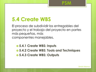 PSM

5.4 Create WBS
El proceso de subdividir los entregables del
proyecto y el trabajo del proyecto en partes
más pequeñas, más
componentes manejables.
 5.4.1

Create WBS: Inputs
 5.4.2 Create WBS: Tools and Techniques
 5.4.3 Create WBS: Outputs

Dimitri Villamar

 