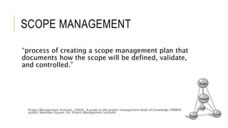 SCOPE MANAGEMENT
“process of creating a scope management plan that
documents how the scope will be defined, validate,
and controlled.”
Project Management Institute. (2004). A guide to the project management body of knowledge (PMBOK
guide). Newtown Square, Pa: Project Management Institute.
 