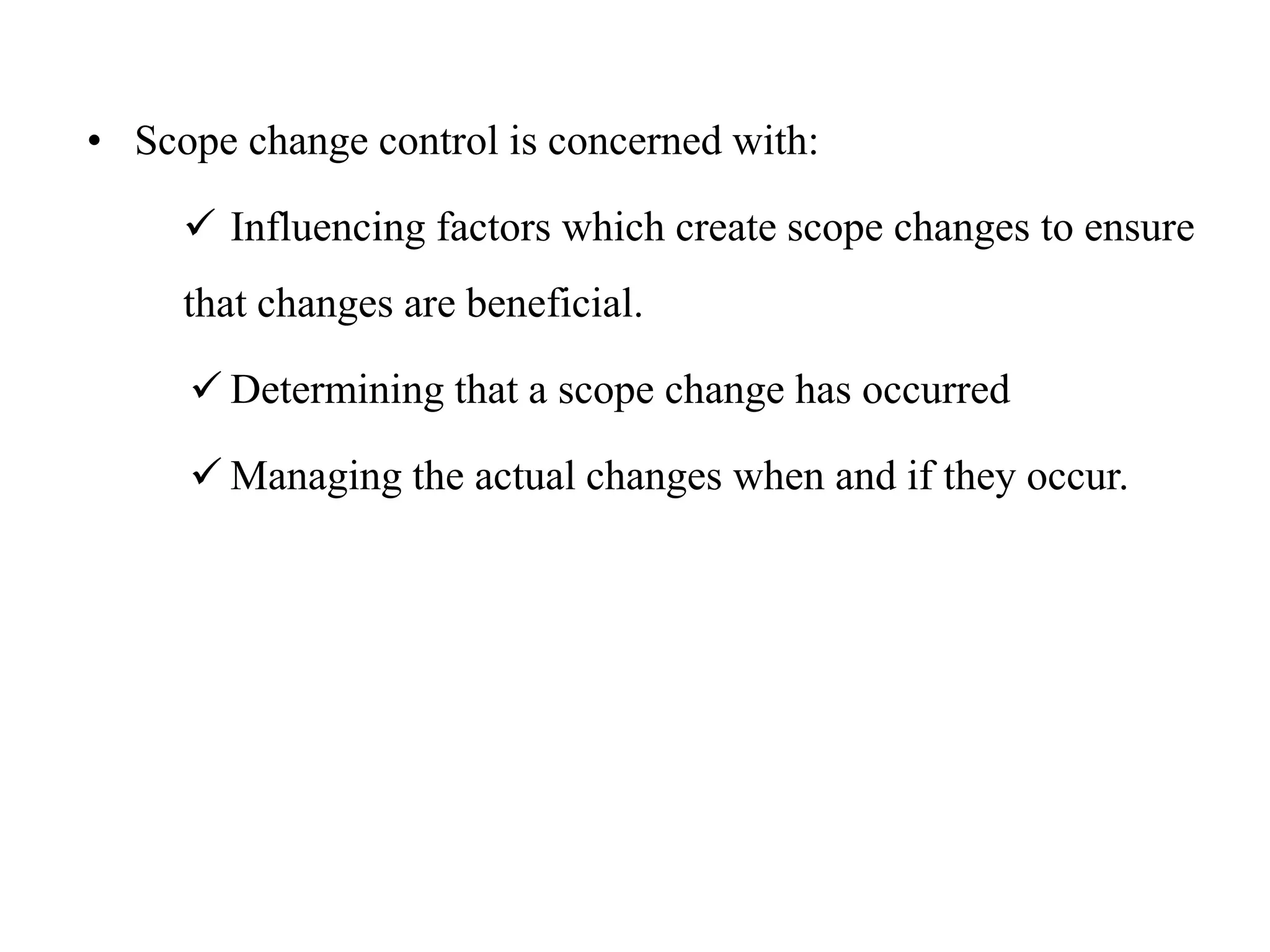 • Scope change control is concerned with:
 Influencing factors which create scope changes to ensure
that changes are beneficial.
 Determining that a scope change has occurred
 Managing the actual changes when and if they occur.
 
