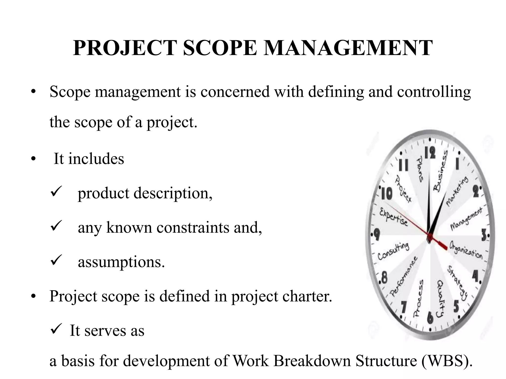 PROJECT SCOPE MANAGEMENT
• Scope management is concerned with defining and controlling
the scope of a project.
• It includes
 product description,
 any known constraints and,
 assumptions.
• Project scope is defined in project charter.
 It serves as
a basis for development of Work Breakdown Structure (WBS).
 