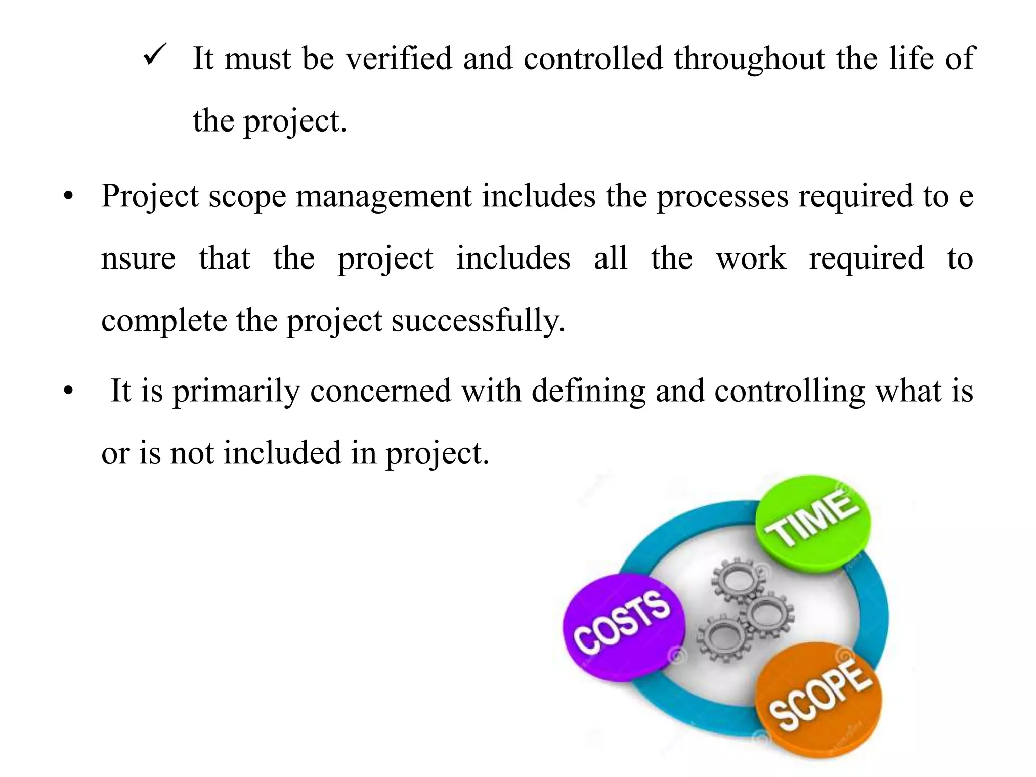  It must be verified and controlled throughout the life of
the project.
• Project scope management includes the processes required to e
nsure that the project includes all the work required to
complete the project successfully.
• It is primarily concerned with defining and controlling what is
or is not included in project.
 