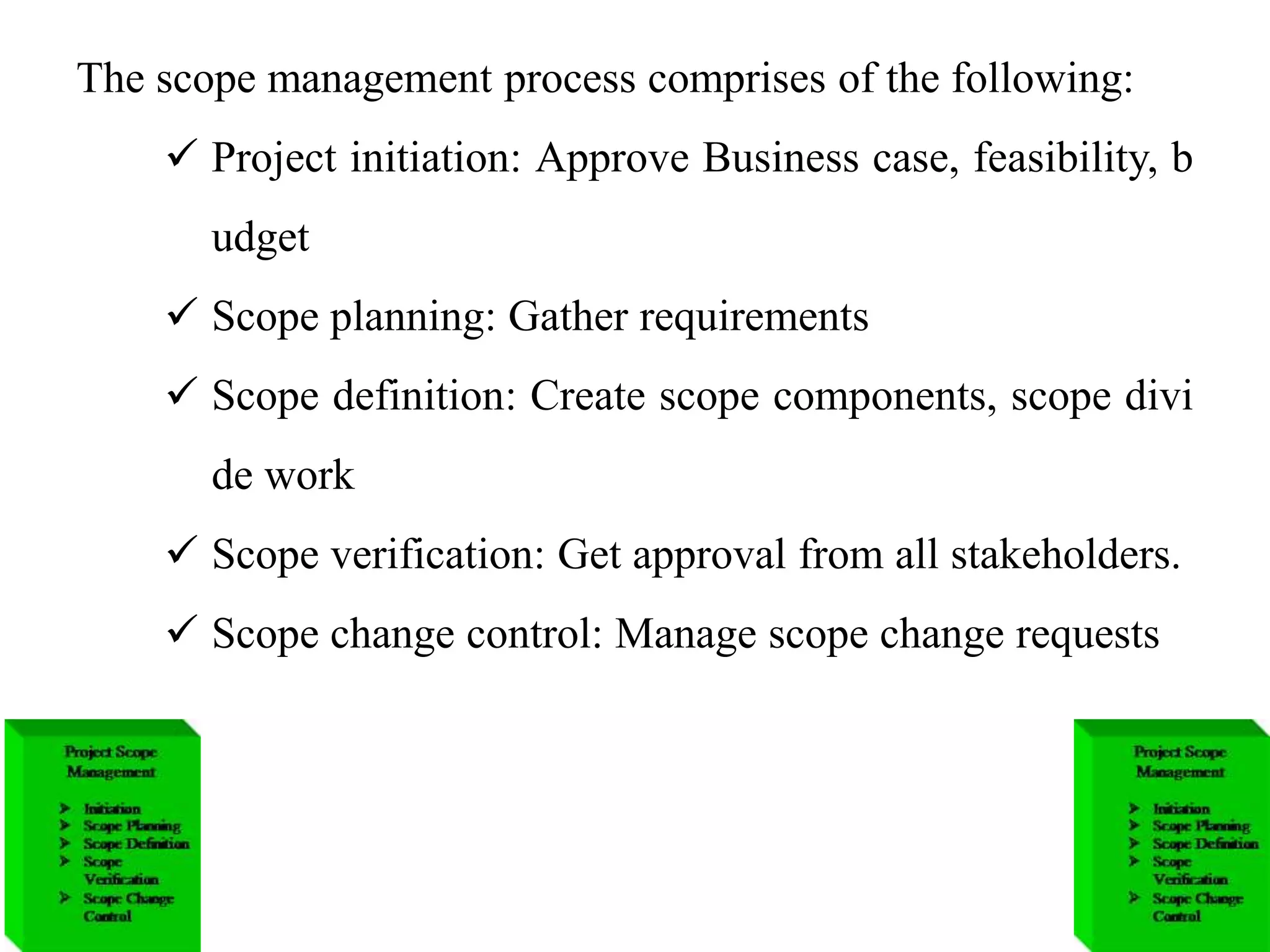 The scope management process comprises of the following:
 Project initiation: Approve Business case, feasibility, b
udget
 Scope planning: Gather requirements
 Scope definition: Create scope components, scope divi
de work
 Scope verification: Get approval from all stakeholders.
 Scope change control: Manage scope change requests
 