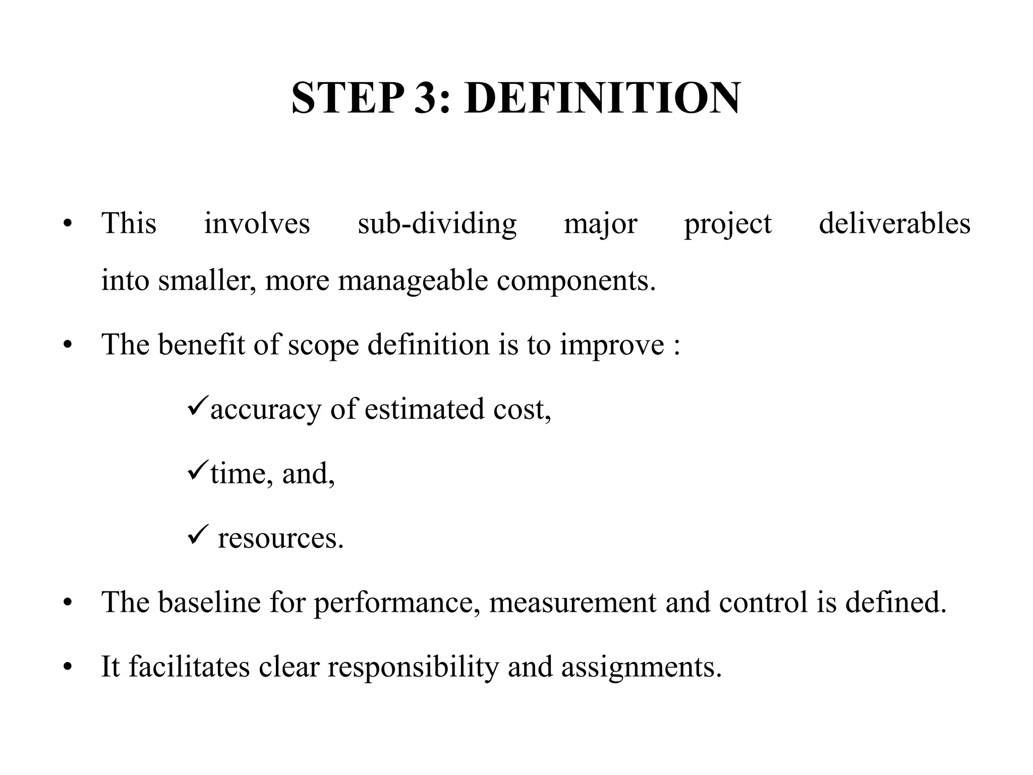 STEP 3: DEFINITION
• This involves sub-dividing major project deliverables
into smaller, more manageable components.
• The benefit of scope definition is to improve :
accuracy of estimated cost,
time, and,
 resources.
• The baseline for performance, measurement and control is defined.
• It facilitates clear responsibility and assignments.
 