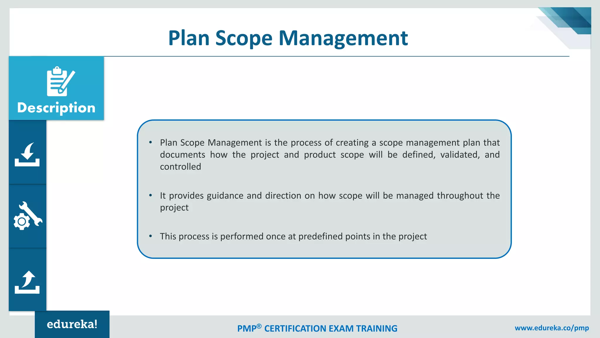 PMP® CERTIFICATION EXAM TRAINING www.edureka.co/pmp
Plan Scope Management
• Plan Scope Management is the process of creating a scope management plan that
documents how the project and product scope will be defined, validated, and
controlled
• It provides guidance and direction on how scope will be managed throughout the
project
• This process is performed once at predefined points in the project
Description
 