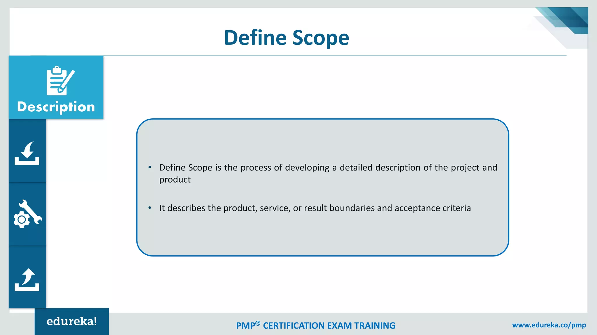 PMP® CERTIFICATION EXAM TRAINING www.edureka.co/pmp
Define Scope
• Define Scope is the process of developing a detailed description of the project and
product
• It describes the product, service, or result boundaries and acceptance criteria
Description
 