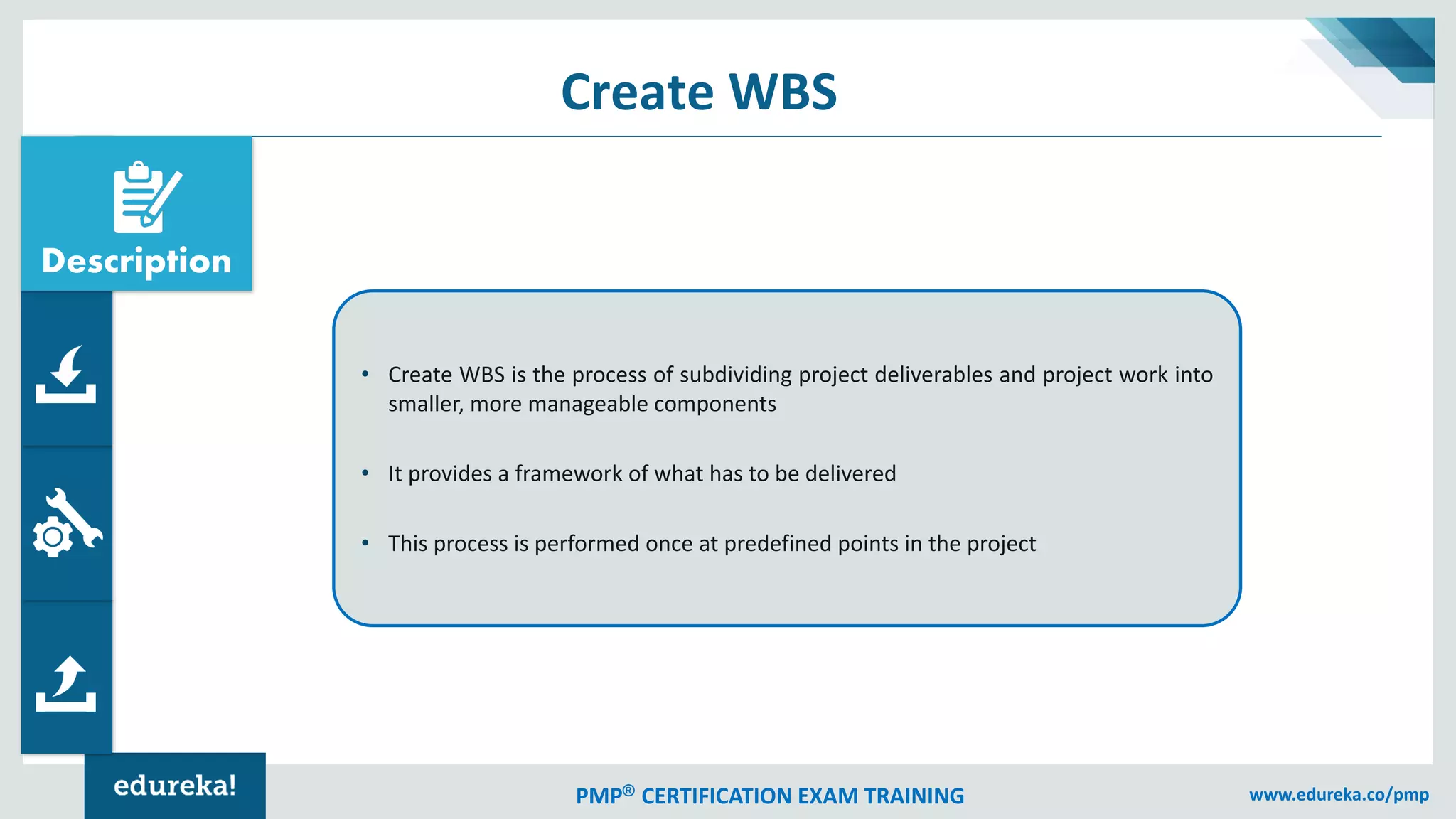 PMP® CERTIFICATION EXAM TRAINING www.edureka.co/pmp
Create WBS
• Create WBS is the process of subdividing project deliverables and project work into
smaller, more manageable components
• It provides a framework of what has to be delivered
• This process is performed once at predefined points in the project
Description
 