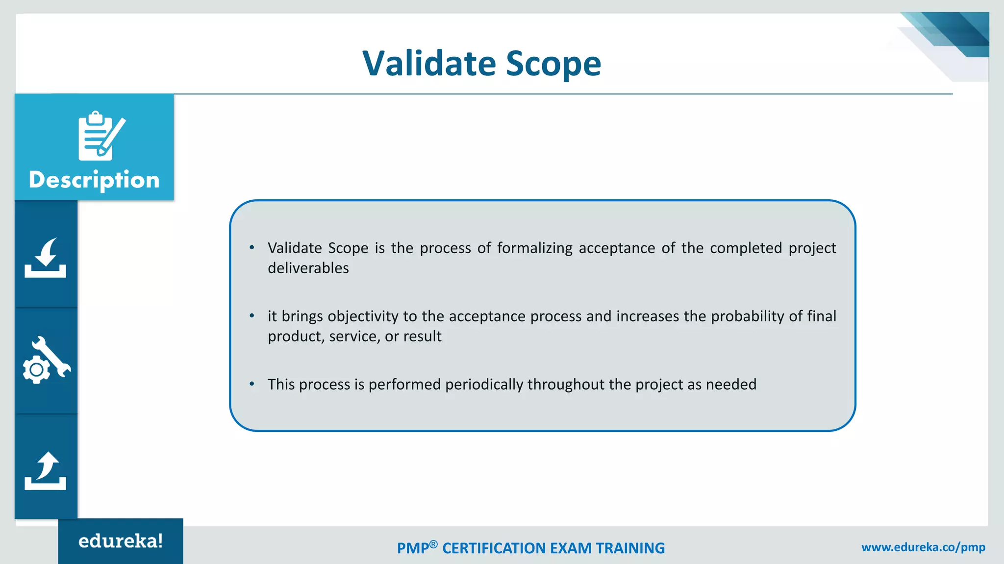 PMP® CERTIFICATION EXAM TRAINING www.edureka.co/pmp
Validate Scope
• Validate Scope is the process of formalizing acceptance of the completed project
deliverables
• it brings objectivity to the acceptance process and increases the probability of final
product, service, or result
• This process is performed periodically throughout the project as needed
Description
 