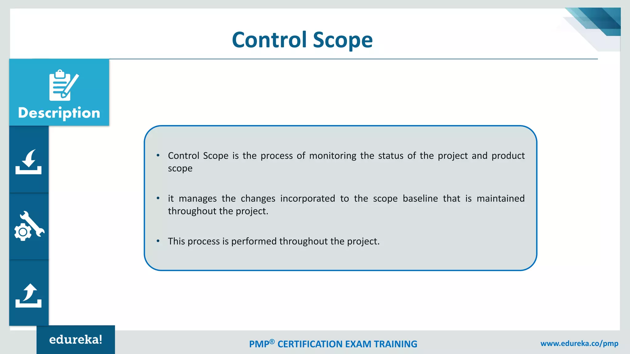 PMP® CERTIFICATION EXAM TRAINING www.edureka.co/pmp
Control Scope
• Control Scope is the process of monitoring the status of the project and product
scope
• it manages the changes incorporated to the scope baseline that is maintained
throughout the project.
• This process is performed throughout the project.
Description
 
