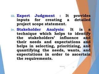 iii. Expert Judgment : It provides
inputs for creating a detailed
project scope statement.
iv. Stakeholder Analysis: It is a
technique which helps to identify
the stakeholders’ influence and
their needs and expectations and
helps in selecting, prioritizing, and
quantifying the needs, wants, and
expectations in order to ascertain
the requirements.
•9/24/201
9
•11
 