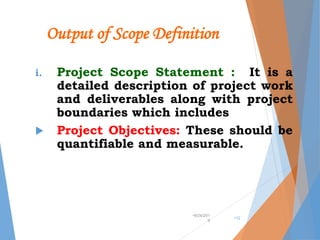 Output of Scope Definition
i. Project Scope Statement : It is a
detailed description of project work
and deliverables along with project
boundaries which includes
 Project Objectives: These should be
quantifiable and measurable.
•9/24/201
9
•12
 