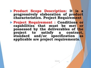  Product Scope Description: It is a
progressively elaboration of product
characteristics. Project Requirement
 Project Requirement : Conditions or
capabilities that must be met or
possessed by the deliverables of the
project to satisfy a contract,
standard and/or specification as
applicable are project requirements.
•9/24/201
9
•13
 