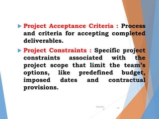  Project Acceptance Criteria : Process
and criteria for accepting completed
deliverables.
 Project Constraints : Specific project
constraints associated with the
project scope that limit the team’s
options, like predefined budget,
imposed dates and contractual
provisions.
•9/24/201
9
•16
 