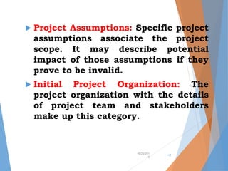  Project Assumptions: Specific project
assumptions associate the project
scope. It may describe potential
impact of those assumptions if they
prove to be invalid.
 Initial Project Organization: The
project organization with the details
of project team and stakeholders
make up this category.
•9/24/201
9
•17
 