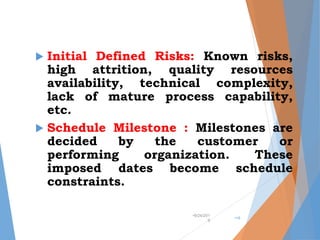  Initial Defined Risks: Known risks,
high attrition, quality resources
availability, technical complexity,
lack of mature process capability,
etc.
 Schedule Milestone : Milestones are
decided by the customer or
performing organization. These
imposed dates become schedule
constraints.
•9/24/201
9
•18
 