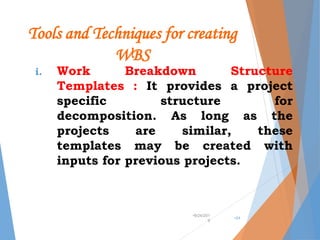Tools and Techniques for creating
WBS
i. Work Breakdown Structure
Templates : It provides a project
specific structure for
decomposition. As long as the
projects are similar, these
templates may be created with
inputs for previous projects.
•9/24/201
9
•24
 