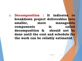 ii. Decomposition : It indicates to
breakdown project deliverables into
smaller, more manageable
components is called
decomposition & should not be
done until the cost and schedule for
the work can be reliably estimated.
•9/24/201
9
•25
 