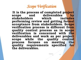 Scope Verification
It is the process of completed project
scope and deliverables by
stakeholders which includes
performing review and getting formal
acceptance from stakeholders. Scope
verification process is different from
quality control process as in scope
verification is concerned with the
deliverables and work as per project
scope while the quality control
process focuses on meeting the
quality requirements specified for
the deliverables.
•9/24/201
9
•31
 
