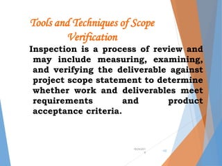 Tools and Techniques of Scope
Verification
Inspection is a process of review and
may include measuring, examining,
and verifying the deliverable against
project scope statement to determine
whether work and deliverables meet
requirements and product
acceptance criteria.
•9/24/201
9
•32
 