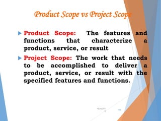 Product Scope vs Project Scope
 Product Scope: The features and
functions that characterize a
product, service, or result
 Project Scope: The work that needs
to be accomplished to deliver a
product, service, or result with the
specified features and functions.
•9/24/201
9
•46
 