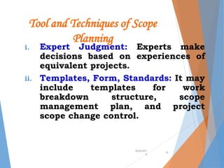 Tool and Techniques of Scope
Planning
i. Expert Judgment: Experts make
decisions based on experiences of
equivalent projects.
ii. Templates, Form, Standards: It may
include templates for work
breakdown structure, scope
management plan, and project
scope change control.
•9/24/201
9
•5
 