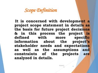 Scope Definition
It is concerned with development a
project scope statement in details as
the basis for future project decisions
& in this process the project is
defined with more specific
information about the project’s
stakeholder needs and expectations
as well as the assumptions and
constraints of the projects are
analyzed in details.
•9/24/201
9
•8
 