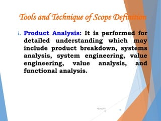 Tools and Technique of Scope Definition
i. Product Analysis: It is performed for
detailed understanding which may
include product breakdown, systems
analysis, system engineering, value
engineering, value analysis, and
functional analysis.
•9/24/201
9
•9
 