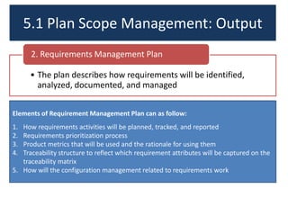 5.1 Plan Scope Management: Output
2. Requirements Management Plan
• The plan describes how requirements will be identified,
analyzed, documented, and managed
Elements of Requirement Management Plan can as follow:
1.
2.
3.
4.

How requirements activities will be planned, tracked, and reported
Requirements prioritization process
Product metrics that will be used and the rationale for using them
Traceability structure to reflect which requirement attributes will be captured on the
traceability matrix
5. How will the configuration management related to requirements work

 