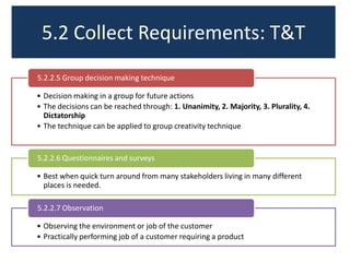 5.2 Collect Requirements: T&T
5.2.2.5 Group decision making technique
• Decision making in a group for future actions
• The decisions can be reached through: 1. Unanimity, 2. Majority, 3. Plurality, 4.
Dictatorship
• The technique can be applied to group creativity technique

5.2.2.6 Questionnaires and surveys
• Best when quick turn around from many stakeholders living in many different
places is needed.
5.2.2.7 Observation
• Observing the environment or job of the customer
• Practically performing job of a customer requiring a product

 