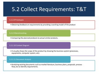 5.2 Collect Requirements: T&T
5.2.2.8 Prototypes
• Obtaining feedback on requirements by providing a working model of the product

5.2.2.9 Benchmarking
• Comparing the planned products to actual similar products.

5.2.2.10 Context Diagram
• It visually shows the scope of the product by showing the business system (processes,
equipments, computer system, etc).

5.2.2.11 Document Analysis
• Analyzing existing documents such as market literature, business plans, proposals, process
flow, etc to identify requirements.

 