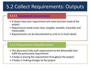 5.2 Collect Requirements: Outputs
5.2.3.1 Requirements Documentation
• It shows how each requirement will meet business need of the
project
• Requirement needs to be clear, tangible, testable, traceable and
measurable.
• Requirements can be documented as a list or in much detail

5.2.3.2 Requirements Traceability Matrix
• This document links each requirement to the deliverable that
fulfill the particularly requirement
• It helps in tracing the requirement throughout the project
• It helps in making changes to the project

 