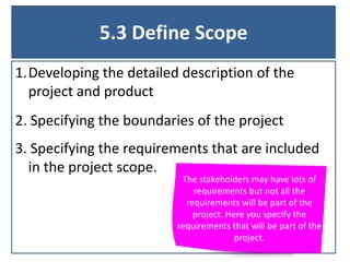 5.3 Define Scope
1.Developing the detailed description of the
project and product
2. Specifying the boundaries of the project

3. Specifying the requirements that are included
in the project scope.

The stakeholders may have lots of
requirements but not all the
requirements will be part of the
project. Here you specify the
requirements that will be part of the
project.

 