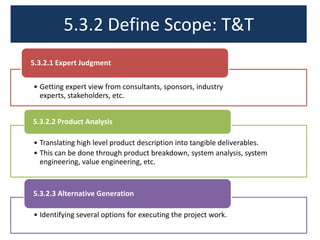 5.3.2 Define Scope: T&T
5.3.2.1 Expert Judgment
• Getting expert view from consultants, sponsors, industry
experts, stakeholders, etc.
5.3.2.2 Product Analysis
• Translating high level product description into tangible deliverables.
• This can be done through product breakdown, system analysis, system
engineering, value engineering, etc.

5.3.2.3 Alternative Generation
• Identifying several options for executing the project work.

 